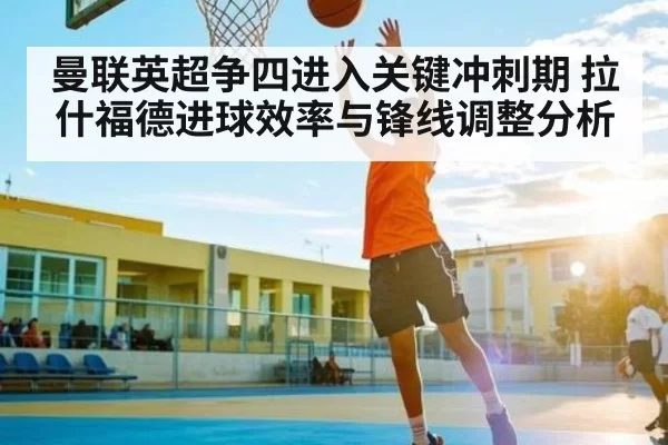 曼联英超争四进入关键冲刺期 拉什福德进球效率与锋线调整分析